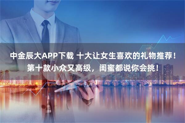 中金辰大APP下载 十大让女生喜欢的礼物推荐！第十款小众又高级，闺蜜都说你会挑！