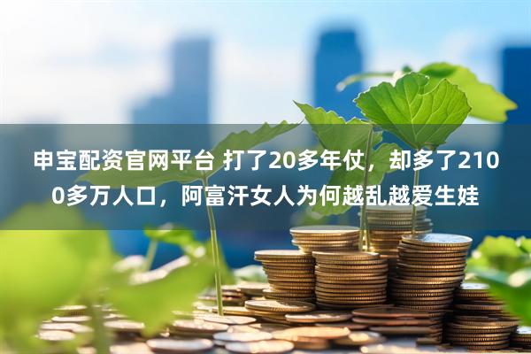 申宝配资官网平台 打了20多年仗，却多了2100多万人口，阿富汗女人为何越乱越爱生娃
