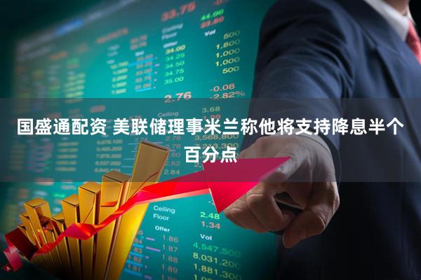 国盛通配资 美联储理事米兰称他将支持降息半个百分点