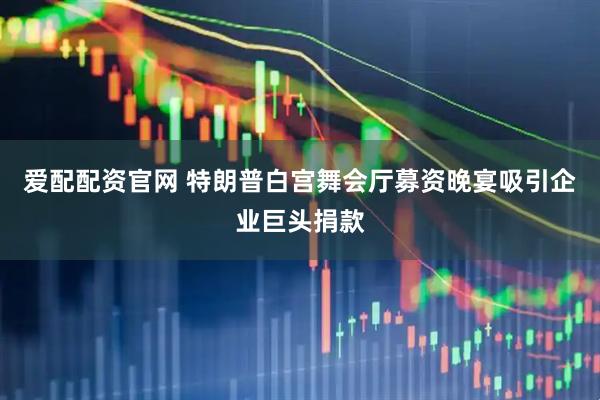爱配配资官网 特朗普白宫舞会厅募资晚宴吸引企业巨头捐款