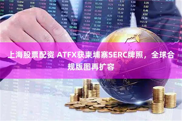 上海股票配资 ATFX获柬埔寨SERC牌照，全球合规版图再扩容