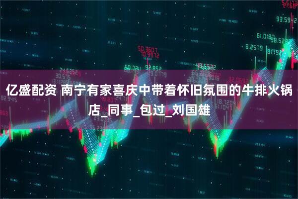 亿盛配资 南宁有家喜庆中带着怀旧氛围的牛排火锅店_同事_包过_刘国雄