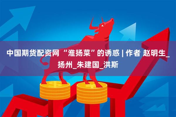 中国期货配资网 “淮扬菜”的诱惑 | 作者 赵明生_扬州_朱建国_洪斯