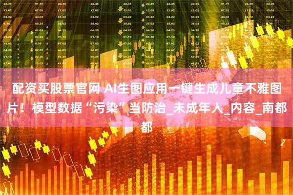 配资买股票官网 AI生图应用一键生成儿童不雅图片！模型数据“污染”当防治_未成年人_内容_南都