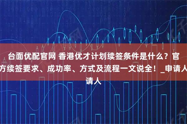 台面优配官网 香港优才计划续签条件是什么？官方续签要求、成功率、方式及流程一文说全！_申请人