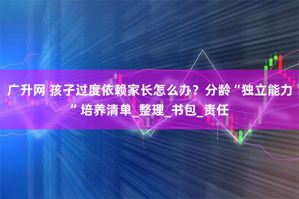 广升网 孩子过度依赖家长怎么办?分龄“独立能力”培养清单_整理_书包_责任