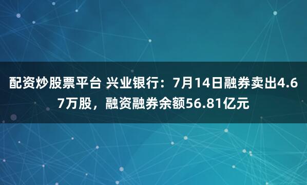 配资炒股票平台 兴业银行：7月14日融券卖出4.67万股，融资融券余额56.81亿元