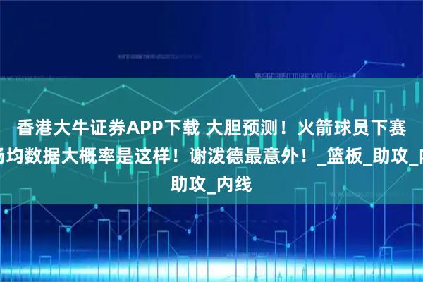 香港大牛证券APP下载 大胆预测!火箭球员下赛季场均数据大概率是这样!谢泼德最意外!_篮板_助攻_内线