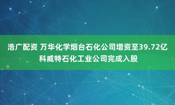 浩广配资 万华化学烟台石化公司增资至39.72亿 科威特石化工业公司完成入股