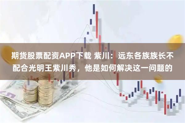 期货股票配资APP下载 紫川：远东各族族长不配合光明王紫川秀，他是如何解决这一问题的