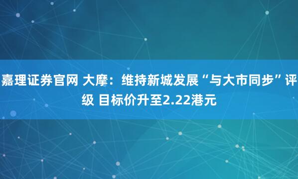嘉理证券官网 大摩：维持新城发展“与大市同步”评级 目标价升至2.22港元