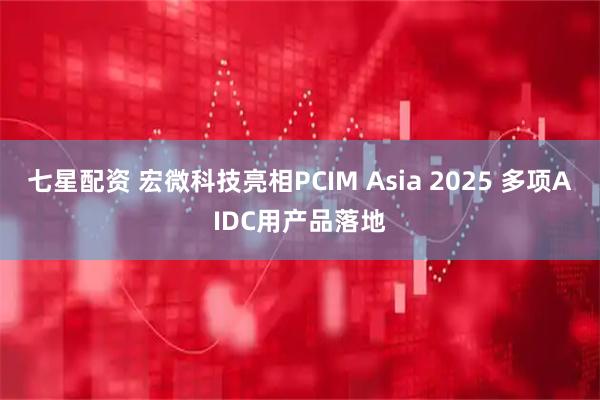 七星配资 宏微科技亮相PCIM Asia 2025 多项AIDC用产品落地