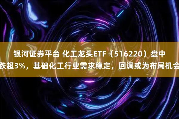 银河证券平台 化工龙头ETF（516220）盘中跌超3%，基础化工行业需求稳定，回调或为布局机会