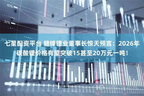 七星配资平台 赣锋锂业董事长惊天预言:2026年碳酸锂价格有望突破15甚至20万元一吨!